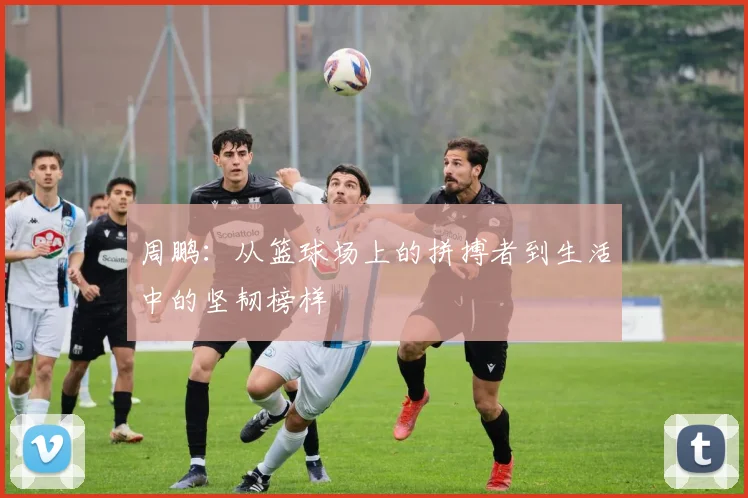周鹏：从篮球场上的拼搏者到生活中的坚韧榜样