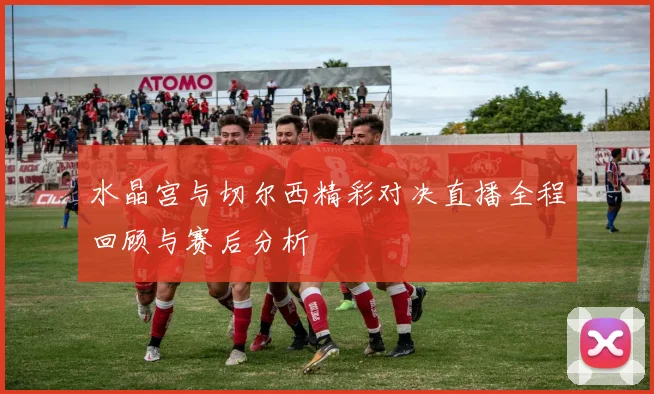水晶宫与切尔西精彩对决直播全程回顾与赛后分析